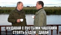  - ну давай с пустыми чашками стоять будем - давай
