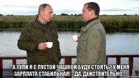  - а хули я с пустой чашкой буду стоять? у меня зарплата стабильная! - да, действительно...