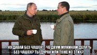  - ну давай без чашек! - чё двум мужикам делать без чашек? ты дурак или тоже из этих?