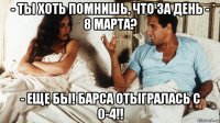 - ты хоть помнишь, что за день - 8 марта? - еще бы! барса отыгралась с 0-4!!