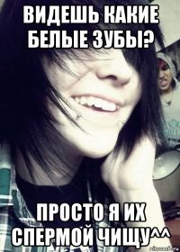 видешь какие белые зубы? просто я их спермой чищу^^