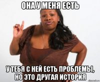 она у меня есть у тебя с ней есть проблемы, но это другая история
