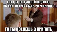 если на следующей неделе не выйдет второй сезон ,,чернобыля'' то ты поедешь в припять