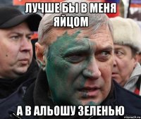 лучше бы в меня яйцом а в альошу зеленью