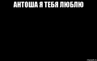 антоша я тебя люблю 