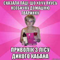 сказала паці, шо хочу якусь необичну домашню тваринку приволік з лісу дикого кабана