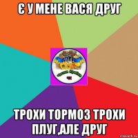 є у мене вася друг трохи тормоз трохи плуг,але друг