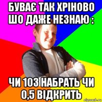 буває так хріново шо даже незнаю : чи 103 набрать чи 0,5 відкрить