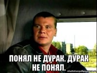  понял не дурак. дурак не понял.