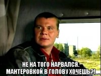  не на того нарвался. мантеровкой в голову хочешь?!