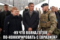  -ну что вояка,готов по-конкурировать с евразией?