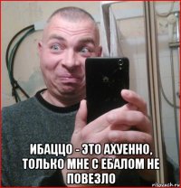  ибаццо - это ахуенно, только мне с ебалом не повезло