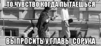 то чувство когда пытаешься выпросить у главы сорука
