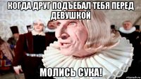 когда друг подъебал тебя перед девушкой молись сука!
