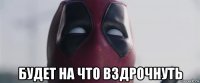  будет на что вздрочнуть