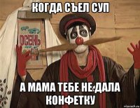 когда съел суп а мама тебе не дала конфетку