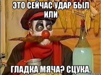 это сейчас удар был или гладка мяча? сцука.