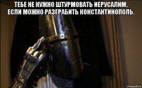 тебе не нужно штурмовать иерусалим, если можно разграбить константинополь. 