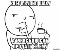 когда купил шаху а турист просит продать её, ему