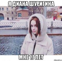 я диана шуригина мне 17 лет