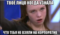 твоё лицо когда узнала что тебя не взяли на корпоратив