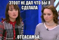 этоот не дал что бы я сделала отсасамба...