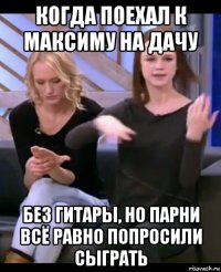 когда поехал к максиму на дачу без гитары, но парни всё равно попросили сыграть