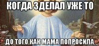 когда зделал уже то до того как мама попросила
