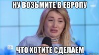 ну возьмите в европу что хотите сделаем