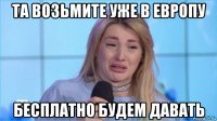 та возьмите уже в европу бесплатно будем давать