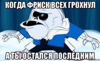 когда фриск всех грохнул а ты остался последним