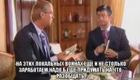  -на этих локальных войнах еще и не столько заработаем,надо б еще придумать на что разобщать