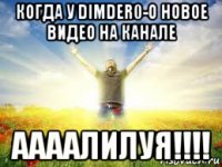 когда у dimder0-o новое видео на канале аааалилуя!!!!