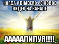 когда у dimder0 - o новое видео на канале ааааалилуя!!!!