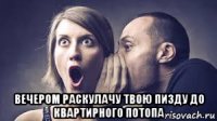  вечером раскулачу твою пизду до квартирного потопа