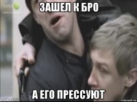зашел к бро а его прессуют