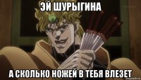 эй шурыгина а сколько ножей в тебя влезет
