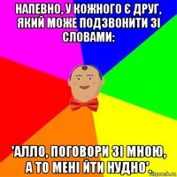 напевно, у кожного є друг, який може подзвонити зі словами: 'алло, поговори зі мною, а то мені йти нудно'.