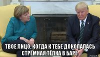  твое лицо, когда к тебе докопалась стрёмная тёлка в баре.