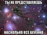 ты не представляешь насколько все ахуенно