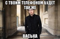 с твоим телефоном будет так же васька