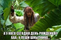  а у кого сегодня день рожденья? ааа.. у леши шныткина...