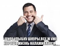  -шире улыбку шкуры,все ж уже хорошо,жизнь налаживается.
