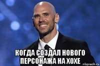  когда создал нового персонажа на хохе