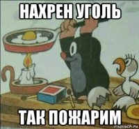 нахрен уголь так пожарим
