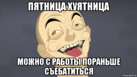 пятница хуятница можно с работы пораньше съебатиться