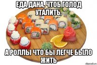 еда дана, чтоб голод уталить, а роллы что бы легче было жить
