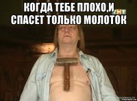 когда тебе плохо,и спасет только молоток 