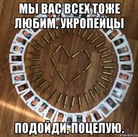 мы вас всех тоже любим, укропейцы подойди, поцелую.