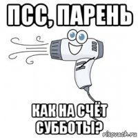 псс, парень как на счёт субботы?